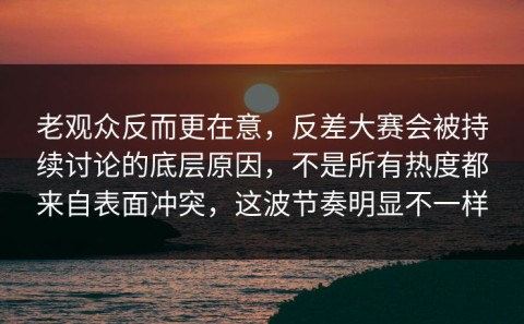 老观众反而更在意，反差大赛会被持续讨论的底层原因，不是所有热度都来自表面冲突，这波节奏明显不一样