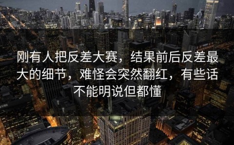 刚有人把反差大赛，结果前后反差最大的细节，难怪会突然翻红，有些话不能明说但都懂