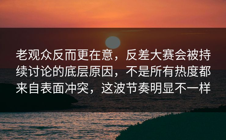 老观众反而更在意，反差大赛会被持续讨论的底层原因，不是所有热度都来自表面冲突，这波节奏明显不一样
