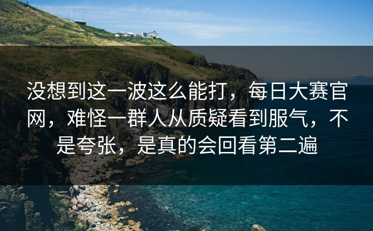 没想到这一波这么能打，每日大赛官网，难怪一群人从质疑看到服气，不是夸张，是真的会回看第二遍